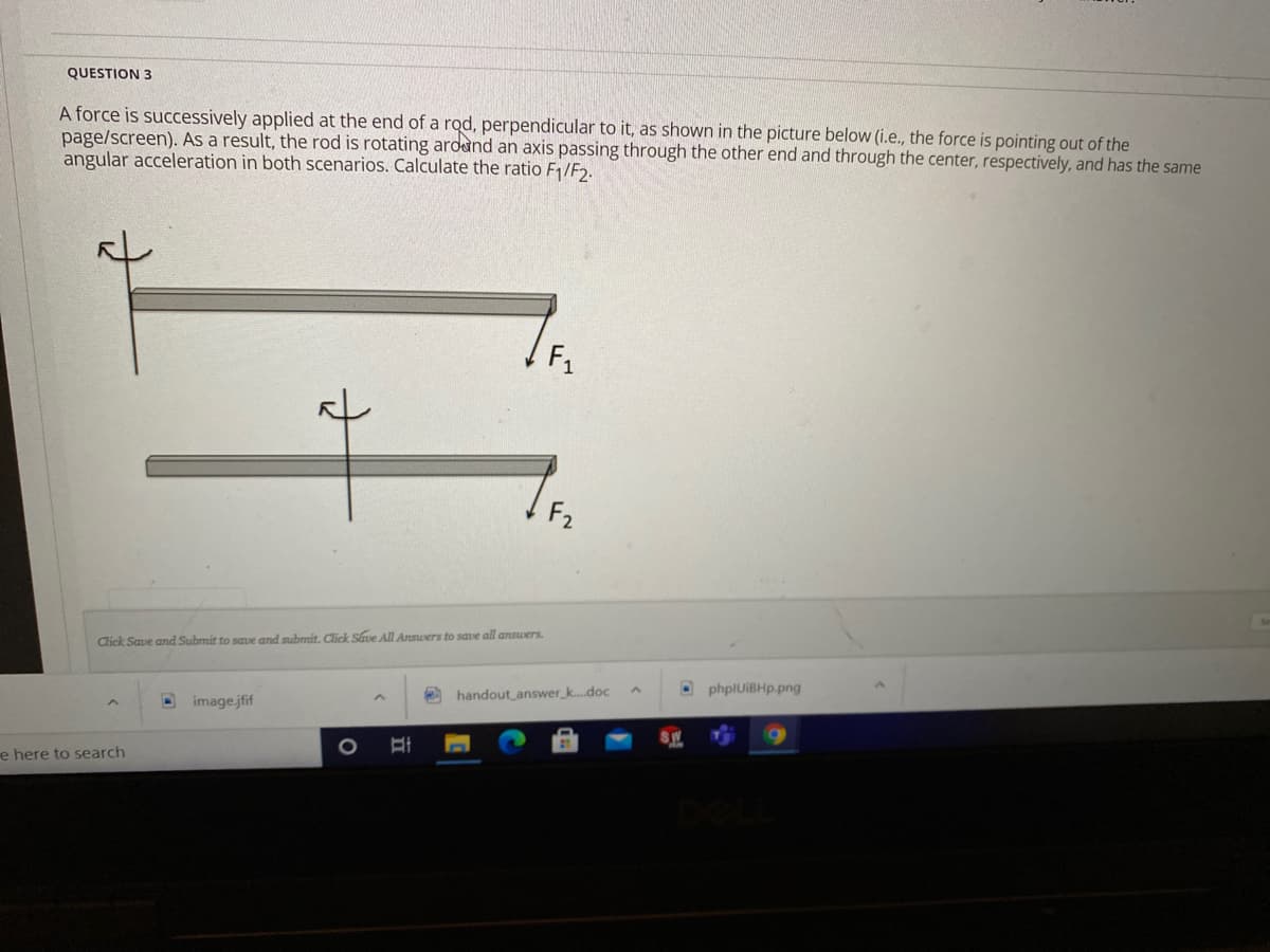 QUESTION 3
A force is successively applied at the end of a rod, perpendicular to it, as shown in the picture below (i.e., the force is pointing out of the
page/screen). As a result, the rod is rotating ardand an axis passing through the other end and through the center, respectively, and has the same
angular acceleration in both scenarios. Calculate the ratio F1/F».
F1
F2
Click Save and Submit to saue and submit. Click Save All Answers to save all answers.
OphplUiBHp.png
O handout answer_k.doc
D imagejfif
e here to search
