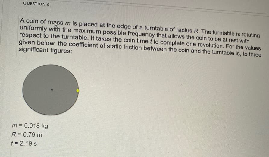 QUESTION 6
A coin of mass m is placed at the edge of a turntable of radius R. The turntable is rotating
uniformly with the maximum possible frequency that allows the coin to be at rest with
respect to the turntable. It takes the coin time t to complete one revolution. For the values
given below, the coefficient of static friction between the coin and the turntable is, to three
significant figures:
m = 0.018 kg
R = 0.79 m
t = 2.19 s
