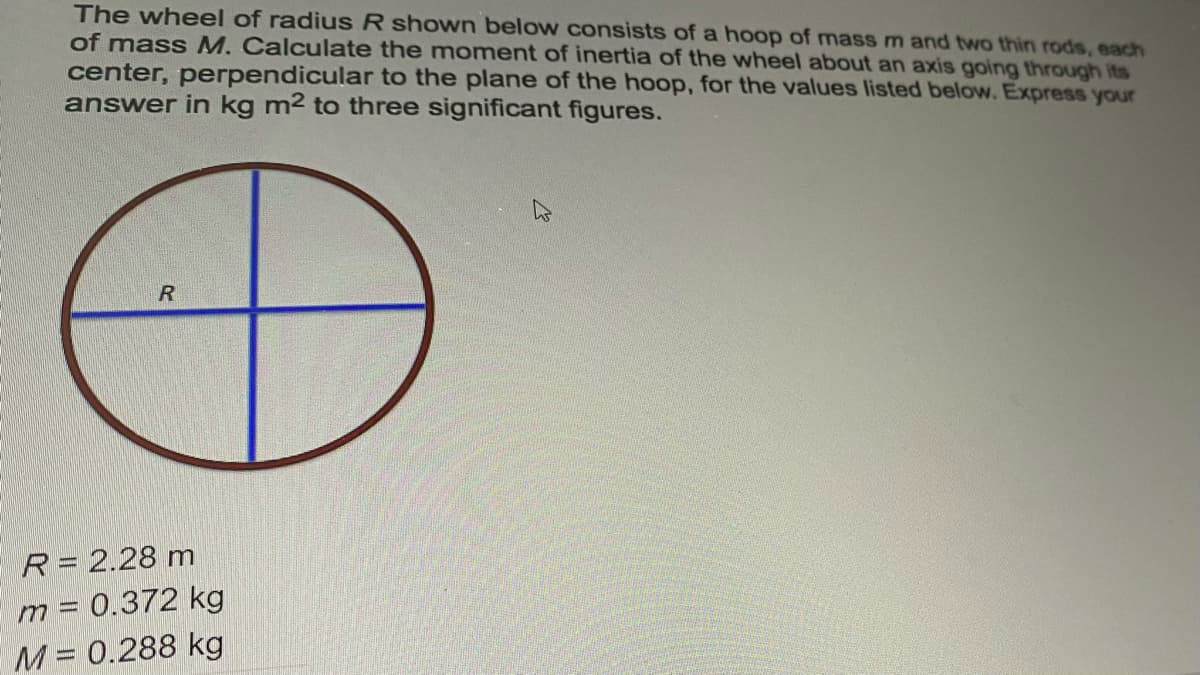 The wheel of radius R shown below consists of a hoop of massm and two thin rods, each
of mass M. Calculate the moment of inertia of the wheel about an axis going through its
center, perpendicular to the plane of the hoop, for the values listed below. Express your
answer in kg m2 to three significant figures.
R= 2.28 m
m = 0.372 kg
M= 0.288 kg
