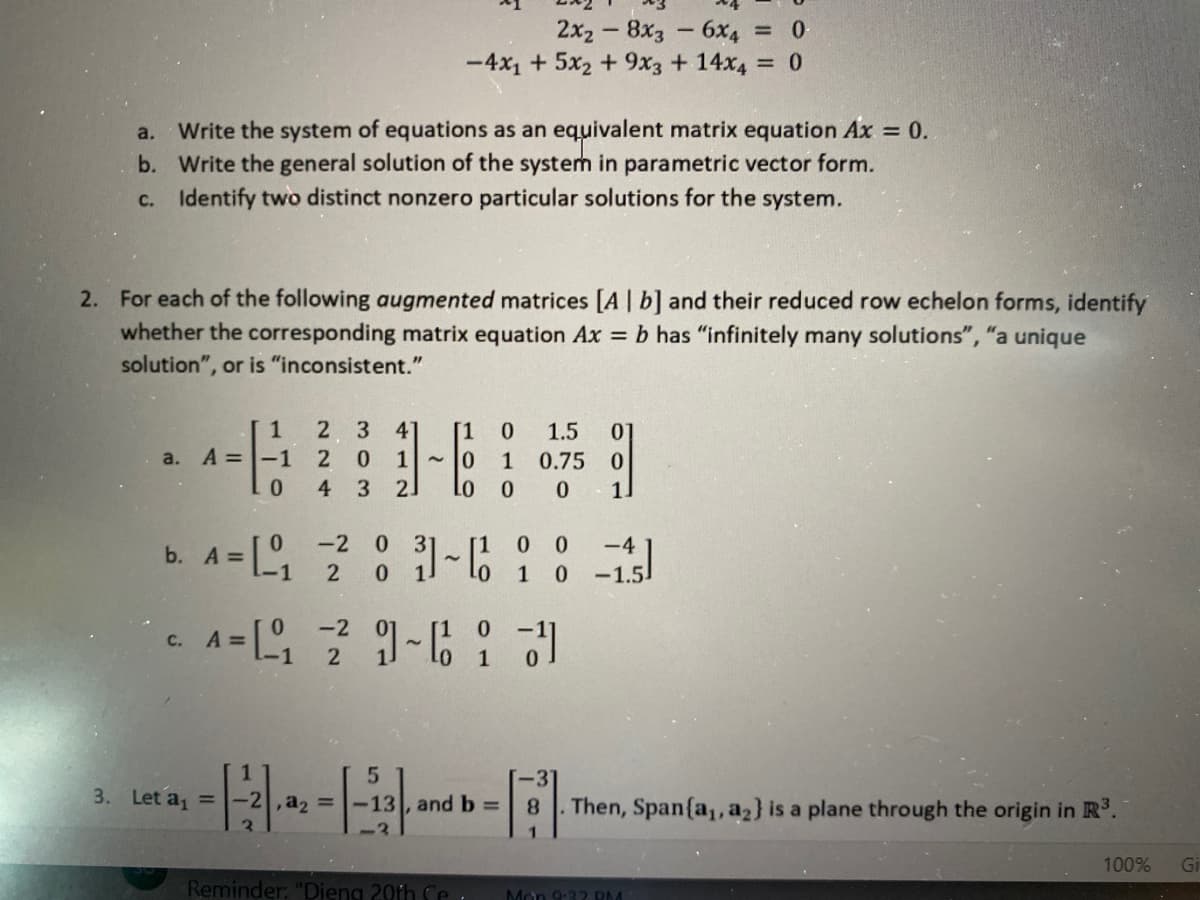 2x2 -8x3 6x4 0
-4x1 + 5x2 + 9x3 + 14x4 0
Write the system of equations as an equivalent matrix equation Ax 0.
b. Write the general solution of the system in parametric vector form.
c. Identify two distinct nonzero particular solutions for the system.
a.
2. For each of the following augmented matrices [A | b] and their reduced row echelon forms, identify
whether the corresponding matrix equation Ax = b has "infinitely many solutions", "a unique
solution", or is "inconsistent."
1
2 3
41
[1
1.5
01
a. A =-1
2
0.
1
1
0.75 0
0.
4.
3.
2.
1]
b. A = [ ? : -6 10 -15
-2 0
-4
2
1 0
-1.5
-2
C.
A =
2
3. Let a, =
-2,a2 =
-13 , and b =
8.
Then, Span{a,, a2} is a plane through the origin in R°.
100%
Gi
Reminder: "Dieng 20th Ce
Mon 9:32 RM
