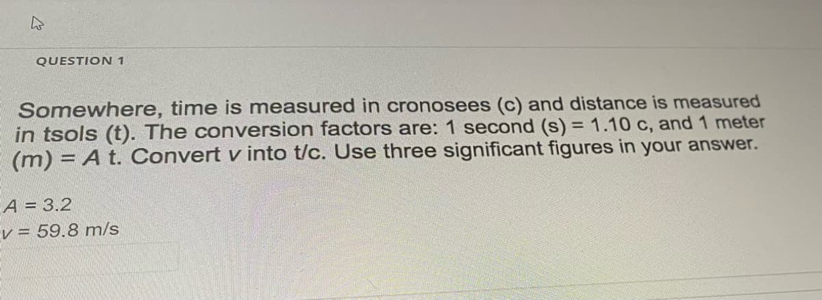 QUESTION 1
Somewhere, time is measured in cronosees (c) and distance is measured
in tsols (t). The conversion factors are: 1 second (s) = 1.10 c, and 1 meter
(m) = A t. Convert v into t/c. Use three significant figures in your answer.
A = 3.2
v = 59.8 m/s
