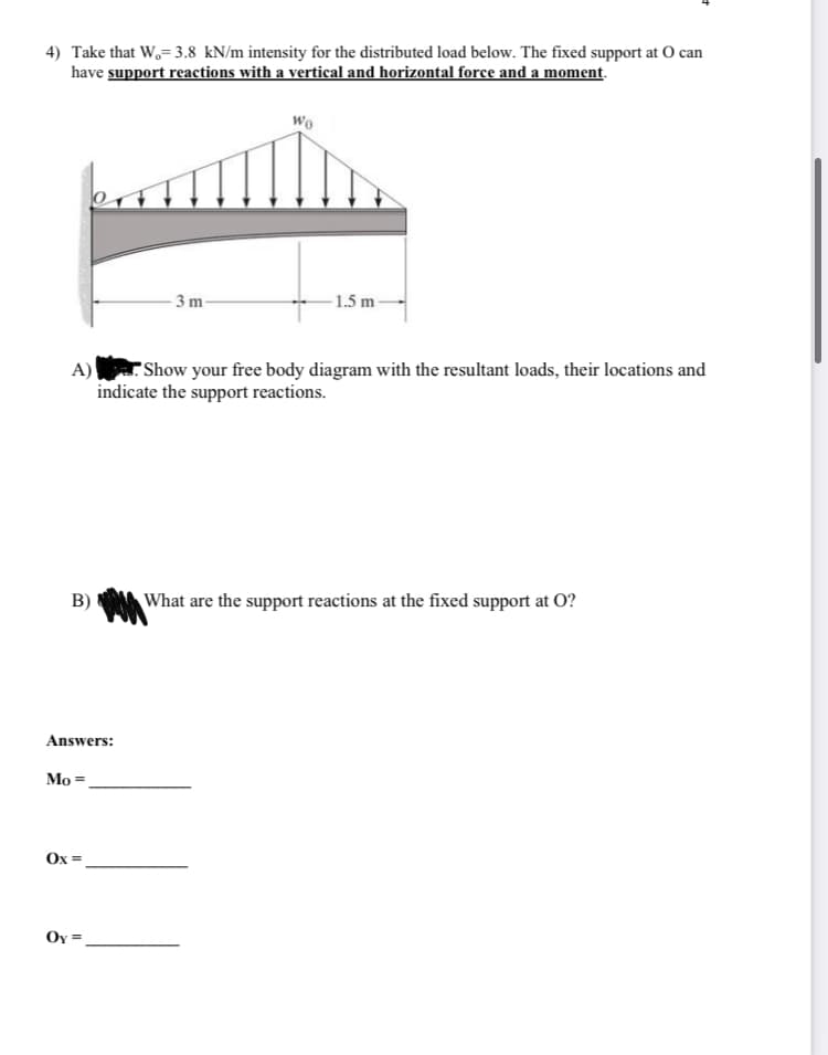 4) Take that W₂= 3.8 kN/m intensity for the distributed load below. The fixed support at O can
have support reactions with a vertical and horizontal force and a moment.
B)
Answers:
A)
Show your free body diagram with the resultant loads, their locations and
indicate the support reactions.
Mo =
Ox=
-3 m-
Oy =
Wo
1.5 m-
What are the support reactions at the fixed support at O?