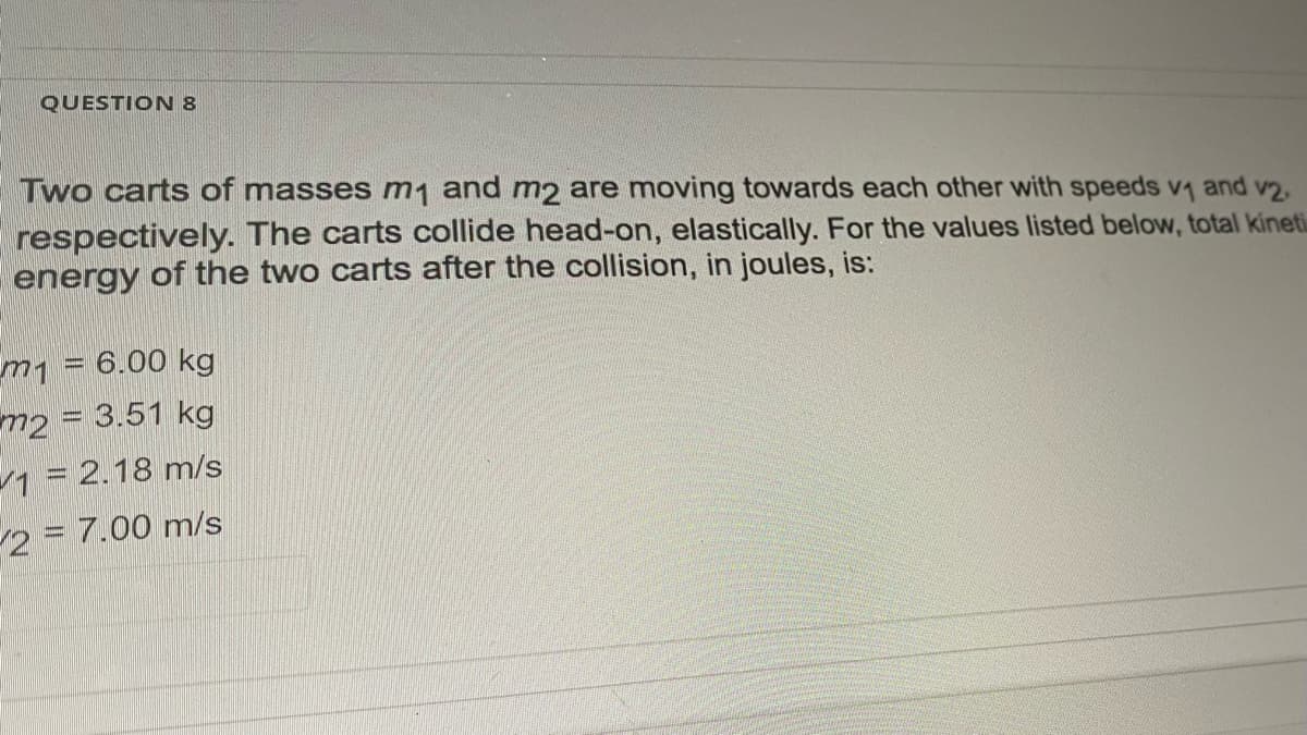 QUESTION 8
Two carts of masses m1 and m2 are moving towards each other with speeds v1 and v2.
respectively. The carts collide head-on, elastically. For the values listed below, total kineti
energy of the two carts after the collision, in joules, is:
m1 = 6.00 kg
m2 = 3.51 kg
1 = 2.18 m/s
2 = 7.00 m/s
