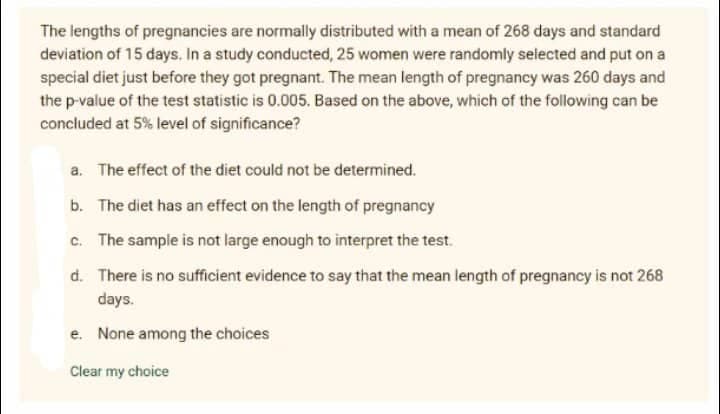 The lengths of pregnancies are normally distributed with a mean of 268 days and standard
deviation of 15 days. In a study conducted, 25 women were randomly selected and put on a
special diet just before they got pregnant. The mean length of pregnancy was 260 days and
the p-value of the test statistic is 0.005. Based on the above, which of the following can be
concluded at 5% level of significance?
a. The effect of the diet could not be determined.
b. The diet has an effect on the length of pregnancy
c. The sample is not large enough to interpret the test.
d. There is no sufficient evidence to say that the mean length of pregnancy is not 268
days.
e. None among the choices
Clear my choice
