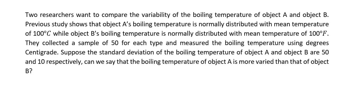 Two researchers want to compare the variability of the boiling temperature of object A and object B.
Previous study shows that object A's boiling temperature is normally distributed with mean temperature
of 100°C while object B's boiling temperature is normally distributed with mean temperature of 100°F.
They collected a sample of 50 for each type and measured the boiling temperature using degrees
Centigrade. Suppose the standard deviation of the boiling temperature of object A and object B are 50
and 10 respectively, can we say that the boiling temperature of object A is more varied than that of object
В?
