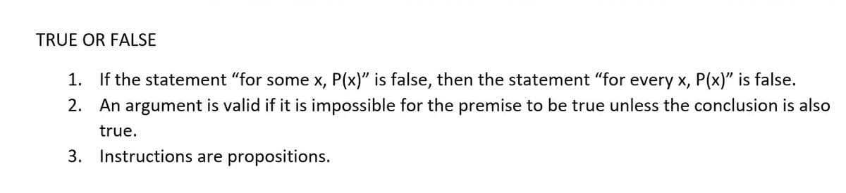 TRUE OR FALSE
1.
If the statement "for some x, P(x)" is false, then the statement "for every x, P(x)" is false.
2. An argument is valid if it is impossible for the premise to be true unless the conclusion is also
true.
3. Instructions are propositions.
