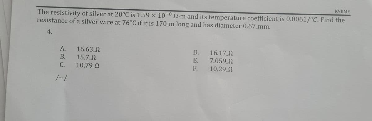 KVKMF
The resistivity of silver at 20°C is 1.59 × 10-8 N-m and its temperature coefficient is 0.0061/°C. Find the
resistance of a silver wire at 76°C if it is 170_m long and has diameter 0.67_mm.
4.
16.63 0
15.7 0
10.79 0
D. 16.17 0
7.059 2
F. 10.29 2
А.
В.
E.
C.
/-/
