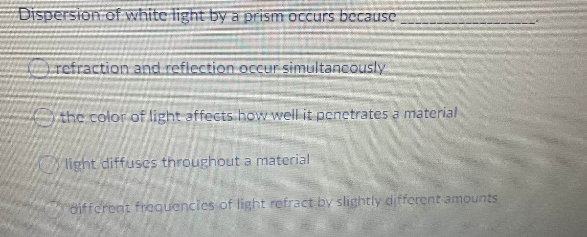 Dispersion of white light by a prism occurs because
Orefraction and reflection occur simultancously
the color of light affects how well it penetrates a material
light diffuses throughout a material
different frequencies of light refract by slightly different amounts
