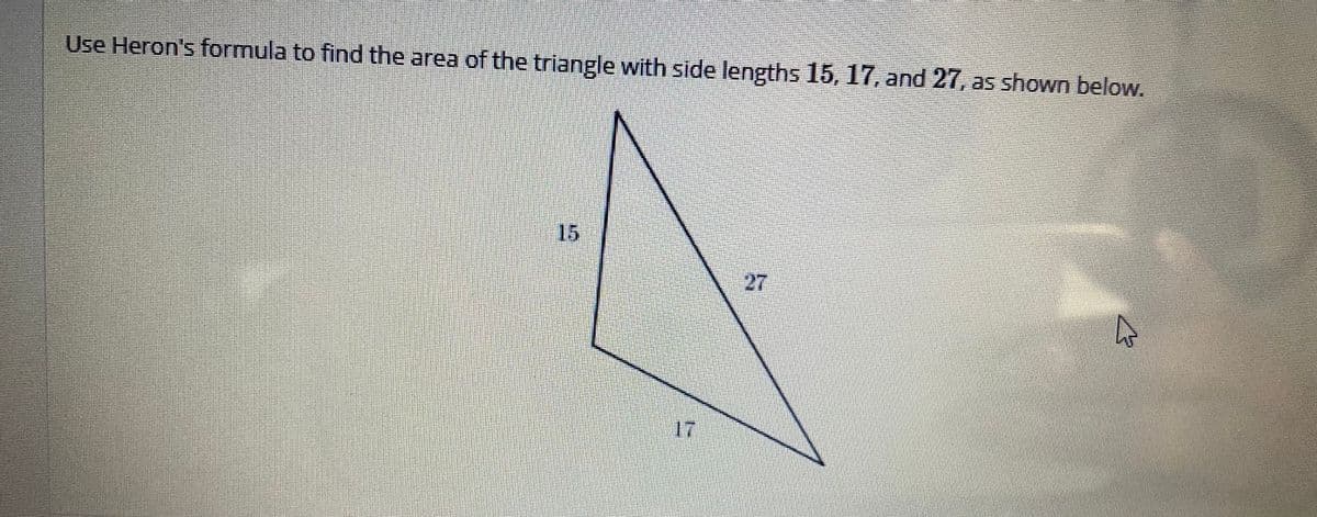 Use Heron's formula to find the area of the triangle with side lengths 15, 17, and 27, as shown below.
15
27
17
