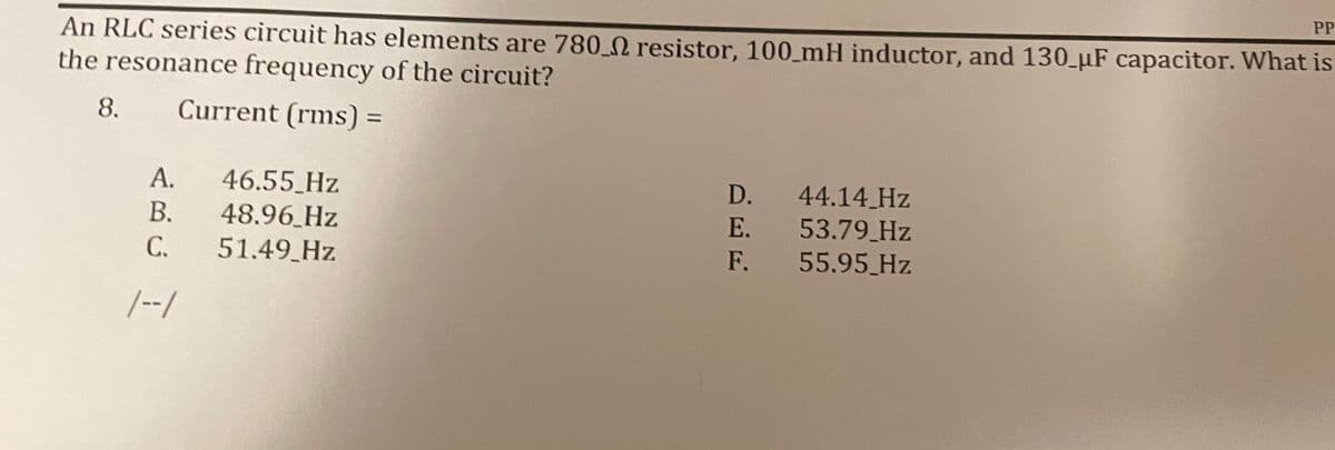 PP
An RLC series circuit has elements are 780 0 resistor, 100_mH inductor, and 130_µF capacitor. What is
the resonance frequency of the circuit?
8.
Current (rms) =
%3D
46.55_Hz
44.14 Hz
53.79 Hz
55.95 Hz
А.
D.
48.96 Hz
51.49 Hz
В.
E.
C.
F.
/--/
