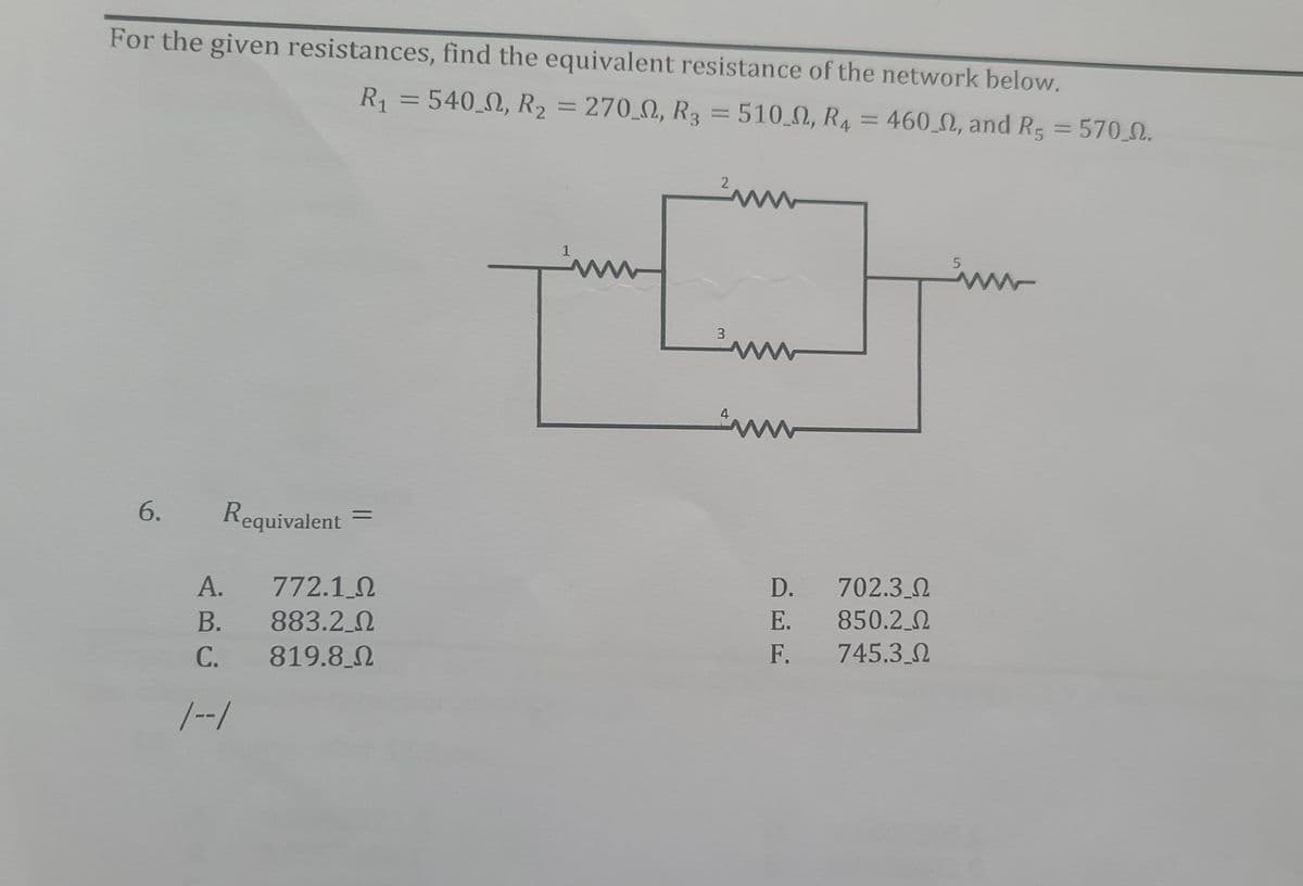 For the given resistances, find the equivalent resistance of the network below.
R1=540_N, R2 = 270_0, R3 = 510_0, R4 = 460_0, and Rg = 570 0.
%3D
%3D
1
3
ww
4
6.
Requivalent =
%3D
772.1 0
B. 883.2 0
819.8 0
D. 702.3 0
850.2 0
F. 745.3 2
А.
E.
C.
/--/
