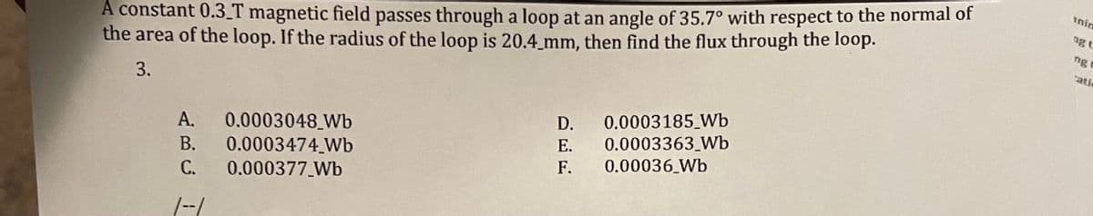 A constant 0.3_T magnetic field passes through a loop at an angle of 35.7° with respect to the normal of
the area of the loop. If the radius of the loop is 20.4_mm, then find the flux through the loop.
inin
ng t
ng c
ati
3.
0.0003185_Wb
0.0003363_Wb
0.00036 Wb
D.
0.0003048_Wb
0.0003474 Wb
A.
Е.
В.
F.
С.
0.000377 Wb
|-/
