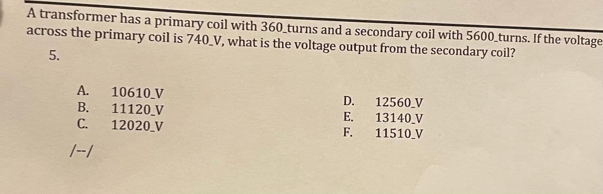 A transformer has a primary coil with 360_turns and a secondary coil with 5600_turns. If the voltage
across the primary coil is 740_V, what is the voltage output from the secondary coil?
5.
А.
10610 V
11120 V
С.
D.
12560_V
В.
E.
Е.
13140 V
12020 V
F.
11510 V
/--/
