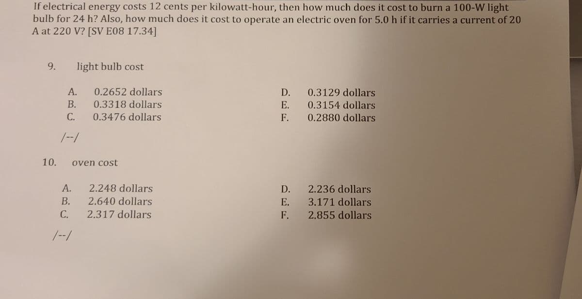 If electrical energy costs 12 cents per kilowatt-hour, then how much does it cost to burn a 100-W light
bulb for 24 h? Also, how much does it cost to operate an electric oven for 5.0 h if it carries a current of 20
A at 220 V? [SV E08 17.34]
9.
light bulb cost
А.
0.2652 dollars
D. 0.3129 dollars
В.
0.3318 dollars
E. 0.3154 dollars
С.
0.3476 dollars
F.
0.2880 dollars
/--/
10.
oven cost
А.
B.
2.248 dollars
D.
2.236 dollars
2.640 dollars
E.
3.171 dollars
С.
2.317 dollars
F.
2.855 dollars
|--/
