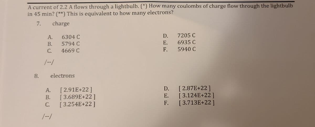 A current of 2.2 A flows through a lightbulb. (*) How many coulombs of charge flow through the lightbulb
in 45 min? (**) This is equivalent to how many
electrons?
7.
charge
А.
6304 C
D. 7205 C
В.
5794 C
E.
6935 C
С.
4669 C
F.
5940 C
|--/
8.
electrons
D. [2.87E+22]
E. [3.124E+22]
F. [3.713E+22]
А.
[2.91E+22]
В.
[3.689E+22]
С.
[ 3.254E+22]
|--/
