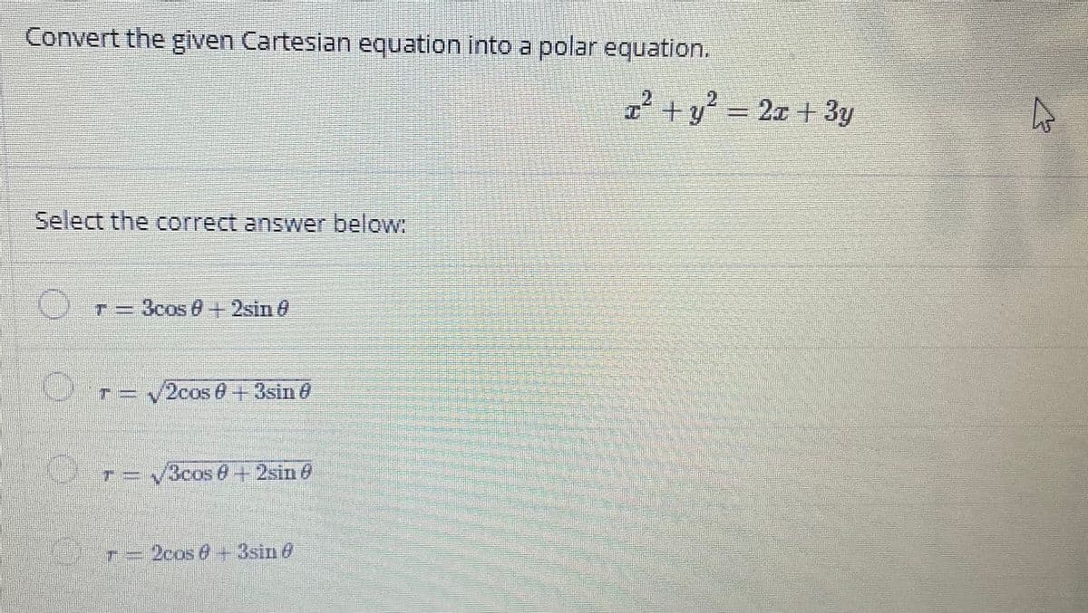 Convert the given Cartesian equation into a polar equation.
2.
I+y = 2c + 3y
Select the correct answer below
Cr=3cos 0+2sin 0
Or-
2cos 8+3sin@
テ3
T=V3cos0+2sin 0
r=2cos 0+ 3sin 6

