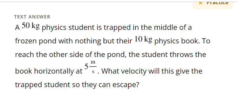 ridclice
TEXT ANSWER
A 50 kg physics student is trapped in the middle of a
frozen pond with nothing but their 10 kg physics book. To
reach the other side of the pond, the student throws the
5m
book horizontally at s. What velocity will this give the
trapped student so they can escape?