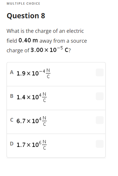 MULTIPLE CHOICE
Question 8
What is the charge of an electric
field 0.40 m away from a source
charge of 3.00 x 10-5 C?
A 1.9 × 10-4
B 1.4 x 10¹
C 6.7×104
D 1.7 x 106