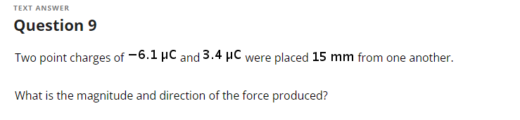 TEXT ANSWER
Question 9
Two point charges of -6.1 μC and 3.4 μC were placed 15 mm from one another.
What is the magnitude and direction of the force produced?