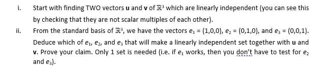 Start with finding TWO vectors u and v of R' which are linearly independent (you can see this
i.
by checking that they are not scalar multiples of each other).
ii.
From the standard basis of R, we have the vectors e, = (1,0,0), e, = (0,1,0), and ez = (0,0,1).
Deduce which of e,, ez, and e, that will make a linearly independent set together with u and
v. Prove your claim. Only 1 set is needed (i.e. if e, works, then you don't have to test for e,
and e;).
