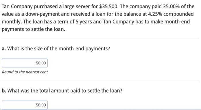 Tan Company purchased a large server for $35,500. The company paid 35.00% of the
value as a down-payment and received a loan for the balance at 4.25% compounded
monthly. The loan has a term of 5 years and Tan Company has to make month-end
payments to settle the loan.
a. What is the size of the month-end payments?
$0.00
Round to the nearest cent
b. What was the total amount paid to settle the loan?
$0.00