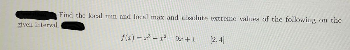 Find the local min and local max and absolute extreme values of the following on the
given interval.
f (x) = x³ – x² + 9x + 1
(2, 4]
