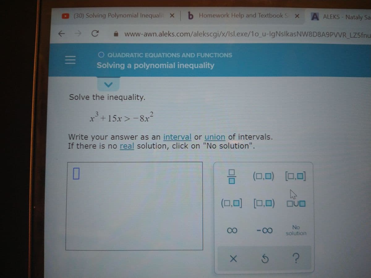 (30) Solving Polynomial Inequalit x b Homework Help and Textbook S x
A ALEKS Nataly Sat
A www-awn.aleks.com/alekscgi/x/Isl.exe/1o_u-IgNslkasNW8D8A9PVVR LZ5fnu
O QUADRATIC EQUATIONS AND FUNCTIONS
Solving a polynomial inequality
Solve the inequality.
x+15x> -8x-
Write your answer as an interval or union of intervals.
If there is no real solution, click on "No solution".
O
(0,0) [0,0]
(0,0) (0,0)
QUD
080
-00
No
solution
