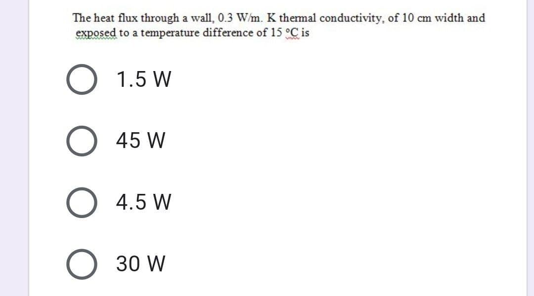 The heat flux through a wall, 0.3 W/m. K thermal conductivity, of 10 cm width and
exposed to a temperature difference of 15 °C is
O 1.5 W
O 45 W
O 4.5 W
O 30 W