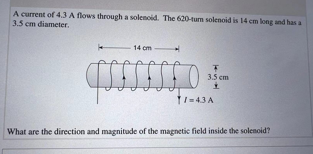 A current of 4.3 A flows through a solenoid. The 620-turn solenoid is 14 cm long and has a
3.5 cm diameter.
k
14 cm
CSSSSSED
qs
T
3.5 cm
✓
I= 4.3 A
What are the direction and magnitude of the magnetic field inside the solenoid?