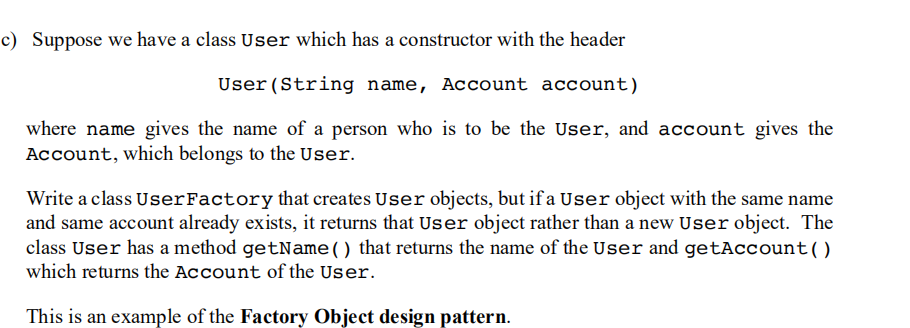 c) Suppose we have a class User which has a constructor with the header
User (String name, Account account)
where name gives the name of a person who is to be the User, and account gives the
Account, which belongs to the User.
Write a class UserFactory that creates User objects, but if a User object with the same name
and same account already exists, it returns that User object rather than a new User object. The
class User has a method getName() that returns the name of the User and getAccount()
which returns the Account of the User.
This is an example of the Factory Object design pattern.