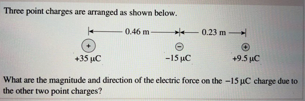 Three point charges are arranged as shown below.
0.46 m
+
+35 µC
-15 μC
+9.5 µC
What are the magnitude and direction of the electric force on the -15 µC charge due to
the other two point charges?
K
0.23 m