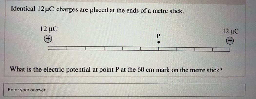Identical 12μC charges are placed at the ends of a metre stick.
12 μC
12 JC
P
What is the electric potential at point P at the 60 cm mark on the metre stick?
Enter your answer