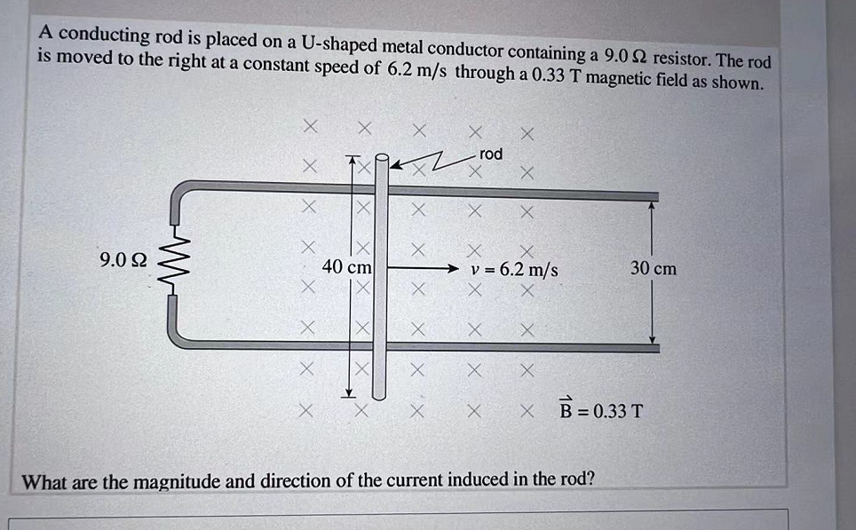 A conducting rod is placed on a U-shaped metal conductor containing a 9.0 92 resistor. The rod
is moved to the right at a constant speed of 6.2 m/s through a 0.33 T magnetic field as shown.
- rod
40 cm
X X
v = 6.2 m/s
30 cm
X
B = 0.33 T
What are the magnitude and direction of the current induced in the rod?
9.092
ww
K
XE
X