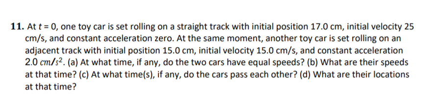 11. At t = 0, one toy car is set rolling on a straight track with initial position 17.0 cm, initial velocity 25
cm/s, and constant acceleration zero. At the same moment, another toy car is set rolling on an
adjacent track with initial position 15.0 cm, initial velocity 15.0 cm/s, and constant acceleration
2.0 cm/s2. (a) At what time, if any, do the two cars have equal speeds? (b) What are their speeds
at that time? (c) At what time(s), if any, do the cars pass each other? (d) What are their locations
at that time?
