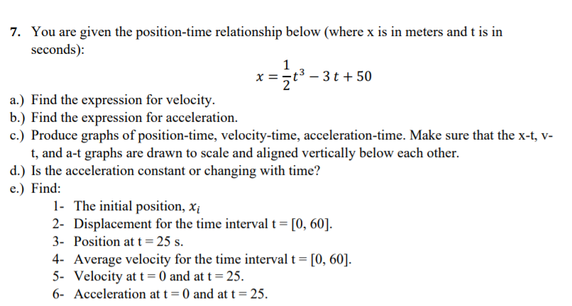 7. You are given the position-time relationship below (where x is in meters and t is in
seconds):
1
x =t3 – 3t + 50
a.) Find the expression for velocity.
b.) Find the expression for acceleration.
c.) Produce graphs of position-time, velocity-time, acceleration-time. Make sure that the x-t, v-
t, and a-t graphs are drawn to scale and aligned vertically below each other.
d.) Is the acceleration constant or changing with time?
e.) Find:
1- The initial position, xị
2- Displacement for the time interval t = [0, 60].
3- Position at t = 25 s.
4- Average velocity for the time interval t = [0, 60].
5- Velocity at t = 0 and at t = 25.
6- Acceleration at t= 0 and at t = 25.
