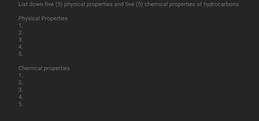 List down five (5) physical properties and five (5) chemical properties of hydrocarbons.
Physical Properties
1.
2.
3.
4.
5.
Chemical properties
1.
2.
3.
4.
5.
