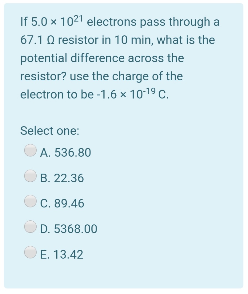 If 5.0 × 1021 electrons pass through a
67.1 Q resistor in 10 min, what is the
potential difference across the
resistor? use the charge of the
electron to be -1.6 × 1019 C.
Select one:
A. 536.80
B. 22.36
C. 89.46
D. 5368.00
E. 13.42
