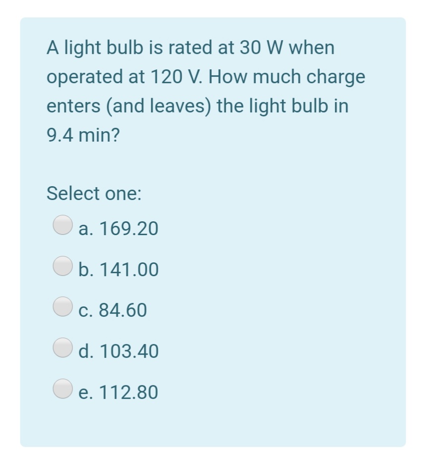 A light bulb is rated at 30 W when
operated at 120 V. How much charge
enters (and leaves) the light bulb in
9.4 min?
Select one:
a. 169.20
O b. 141.00
O c. 84.60
d. 103.40
O e. 112.80
