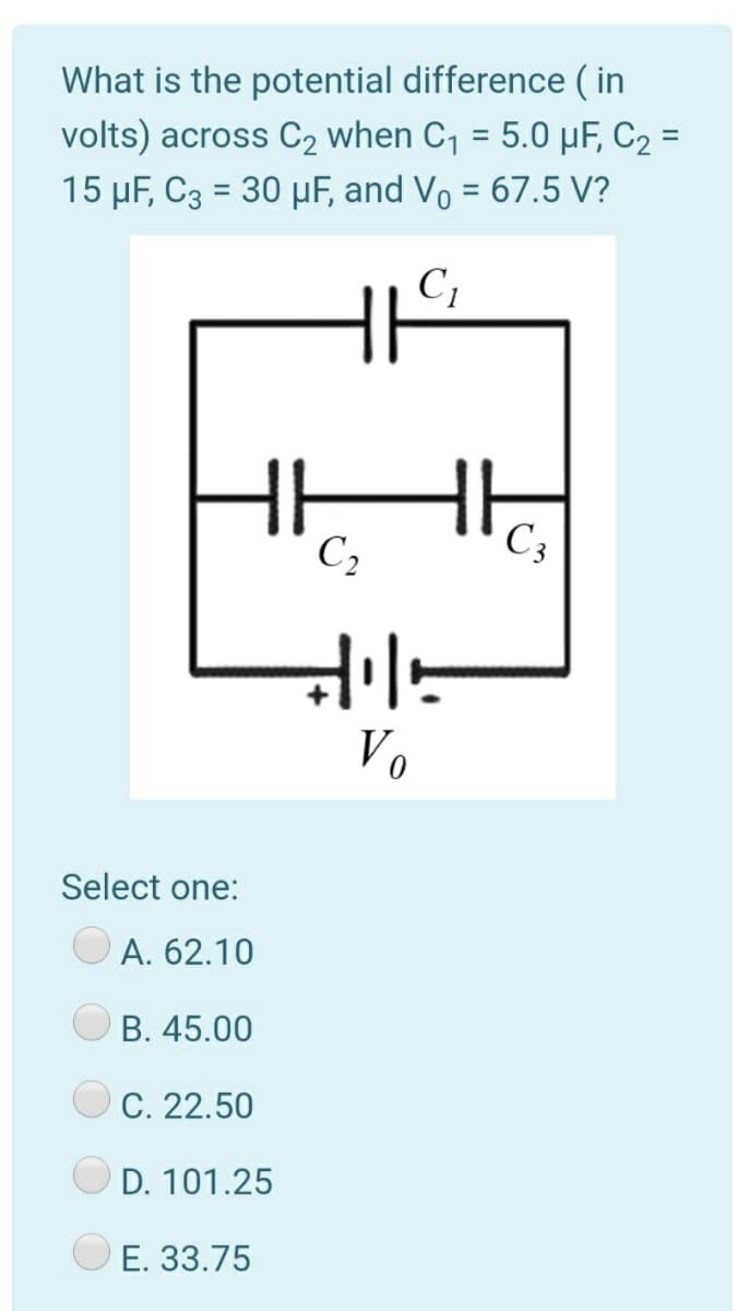 What is the potential difference ( in
volts) across C2 when C1 = 5.0 µF, C2 =
15 µF, C3 = 30 µF, and Vo = 67.5 V?
C1
C,
C3
Vo
Select one:
А. 62.10
В. 45.00
C. 22.50
D. 101.25
E. 33.75
