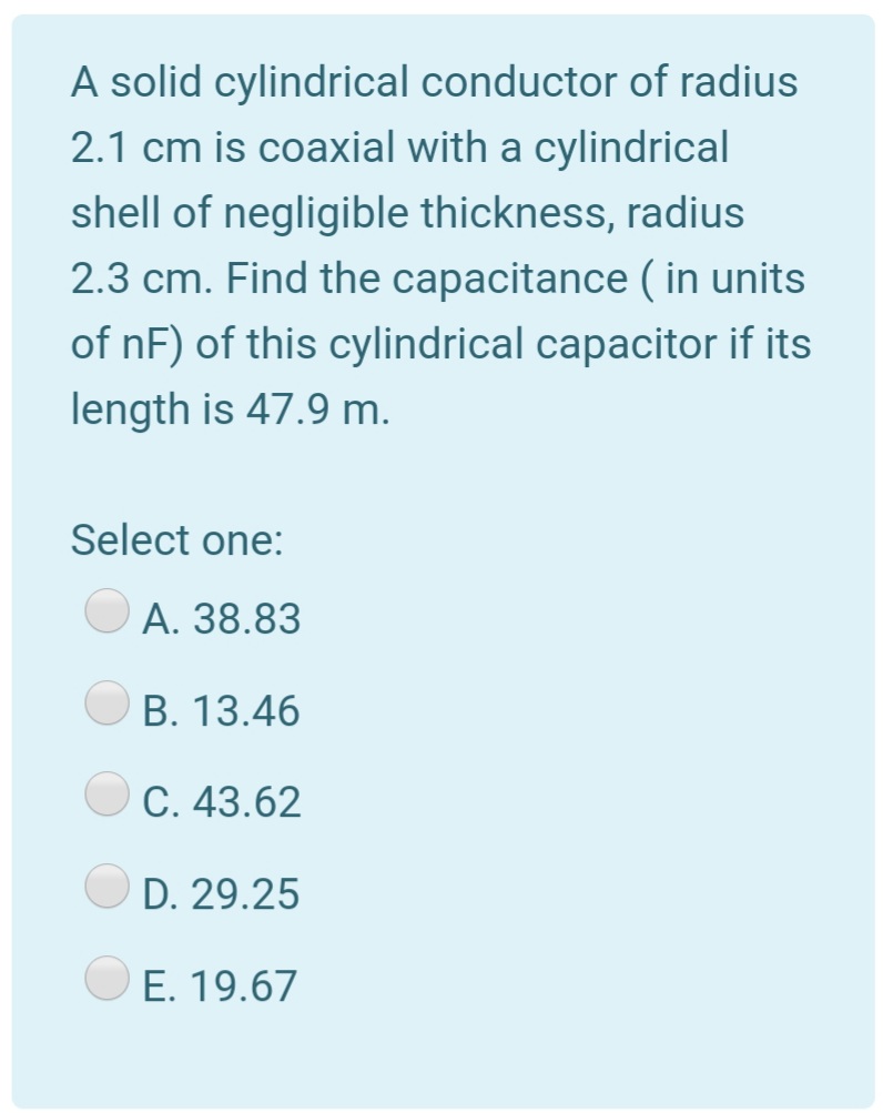 A solid cylindrical conductor of radius
2.1 cm is coaxial with a cylindrical
shell of negligible thickness, radius
2.3 cm. Find the capacitance ( in units
of nF) of this cylindrical capacitor if its
length is 47.9 m.
Select one:
A. 38.83
B. 13.46
C. 43.62
D. 29.25
O E. 19.67
