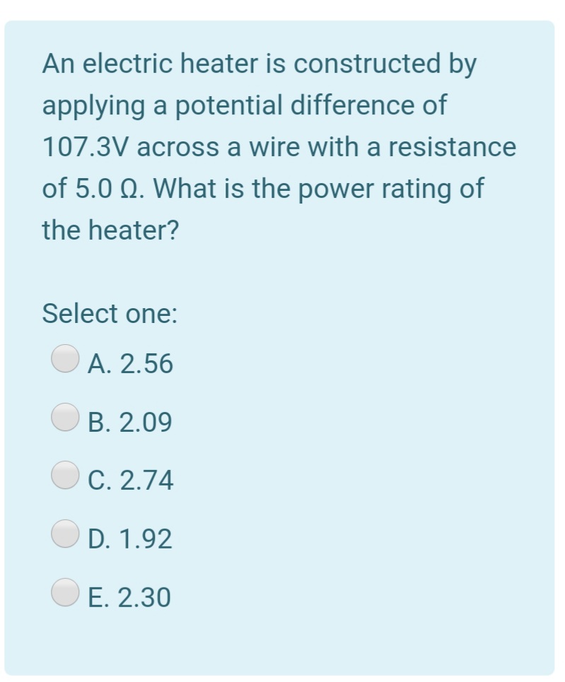 An electric heater is constructed by
applying a potential difference of
107.3V across a wire with a resistance
of 5.0 Q. What is the power rating of
the heater?
Select one:
A. 2.56
B. 2.09
C. 2.74
D. 1.92
E. 2.30
