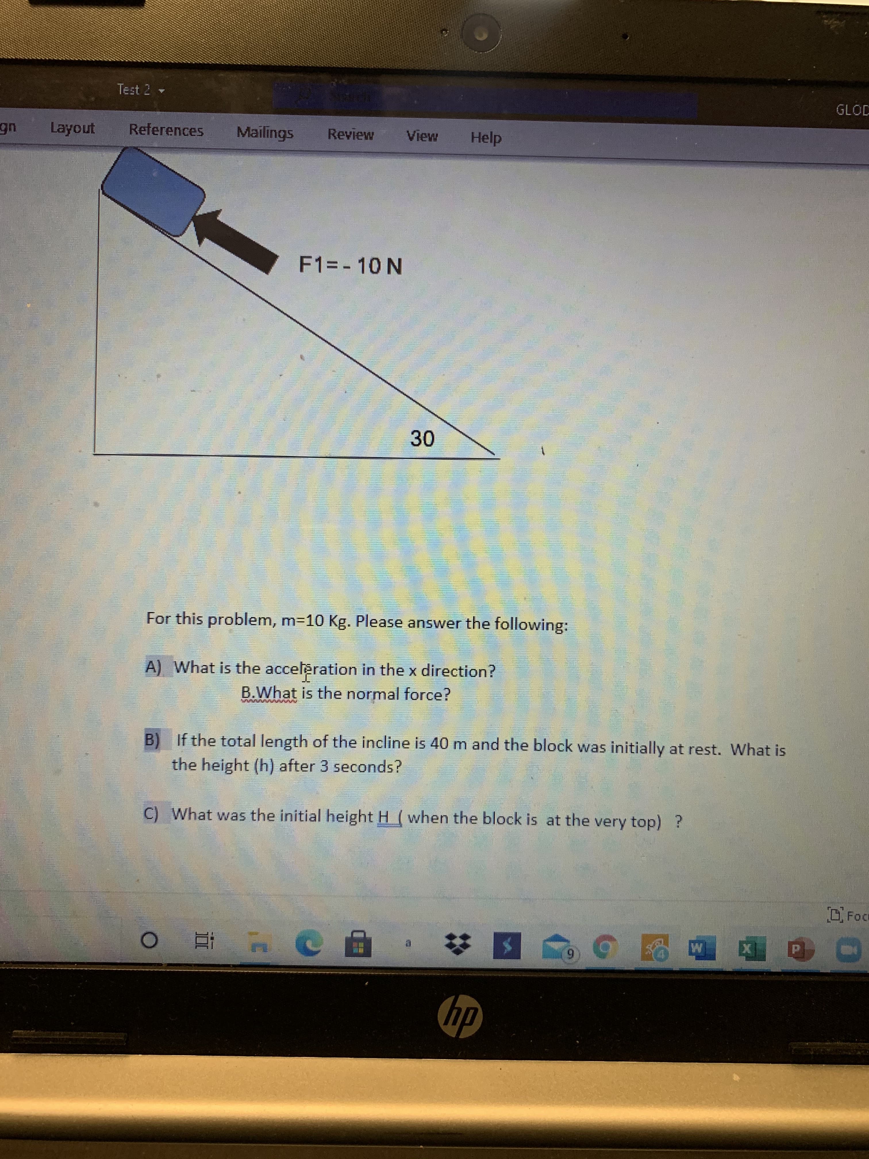 For this problem, m=10 Kg. Please answer the following:
A) What is the accelèration in the x direction?
B.What is the normal force?
B) If the total length of the incline is 40 m and the block was initially at rest. What is
the height (h) after 3 seconds?
C) What was the initial height H (when the block is at the very top) ?
