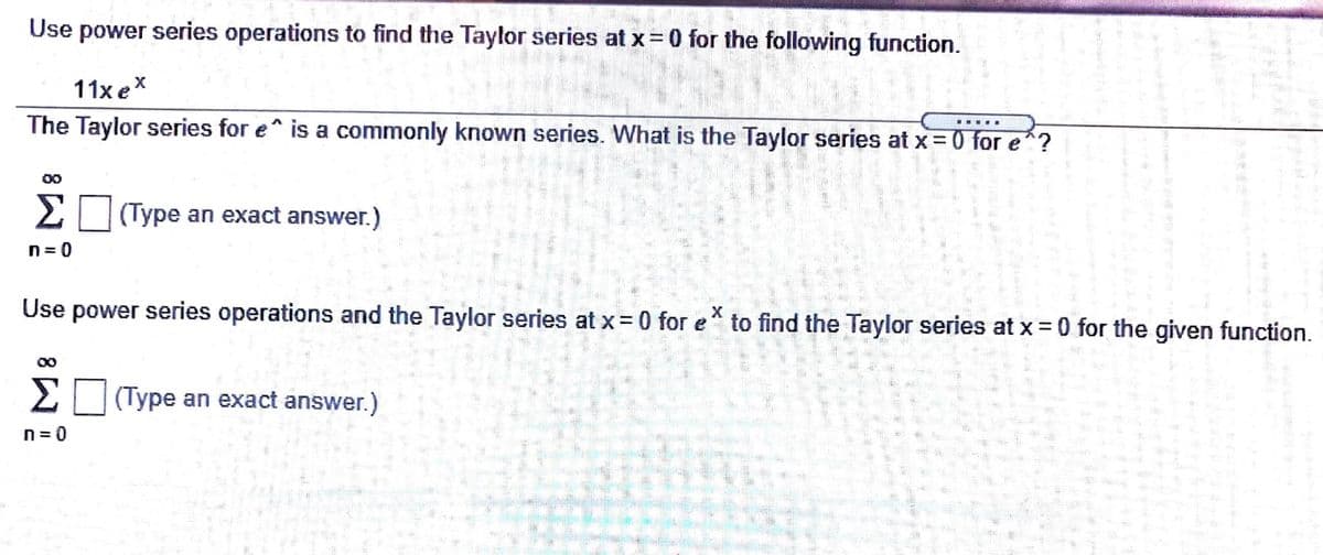 Use power series operations to find the Taylor series at x= 0 for the following function.
11x eX
The Taylor series for e is a commonly known series. What is the Taylor series at x = 0 for e^?
00
Σ
(Type an exact answer.)
n = 0
Use power series operations and the Taylor series at x= 0 for e
to find the Taylor series at x =0 for the given function.
Σ
(Type an exact answer.)
0=ח
前
