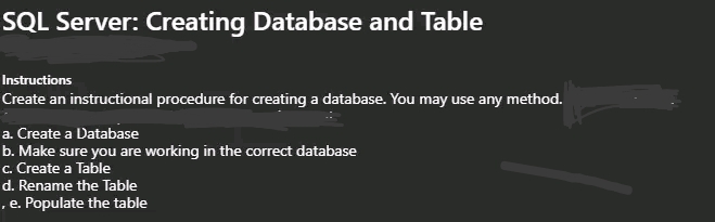 SQL Server: Creating Database and Table
Instructions
Create an instructional procedure for creating a database. You may use any method.
a. Create a Database
b. Make sure you are working in the correct database
c. Create a Table
d. Rename the Table
,e. Populate the table

