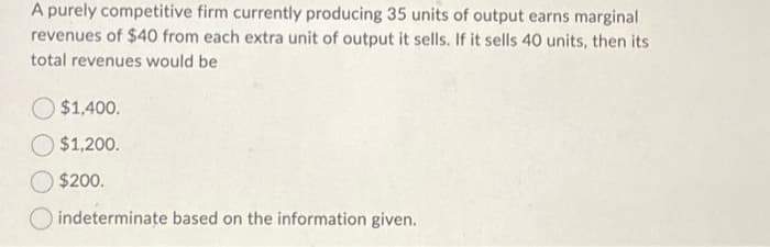A purely competitive firm currently producing 35 units of output earns marginal
revenues of $40 from each extra unit of output it sells. If it sells 40 units, then its
total revenues would be
$1,400.
$1,200.
$200.
indeterminate based on the information given.