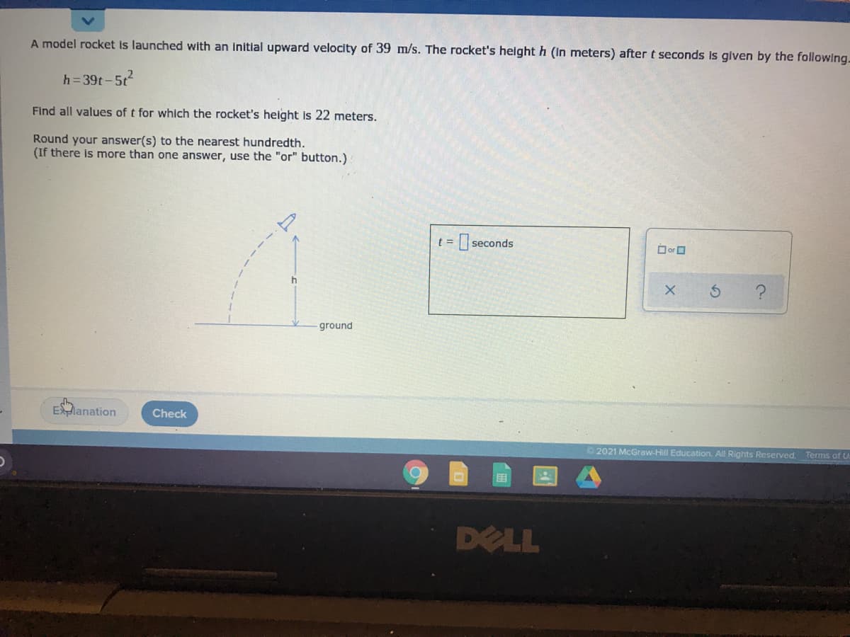 A model rocket Is launched with an Initial upward velocity of 39 m/s. The rocket's height h (In meters) after t seconds Is given by the following.
h=39t-5t2
Find all values of t for which the rocket's height is 22 meters.
Round your answer(s) to the nearest hundredth.
(If there is more than one answer, use the "or" button.)
seconds
O orO
ground
EXlanation
Check
2021 McGraw-Hill Education. All Rights Reserved.
Terms of U.
国
DELL
