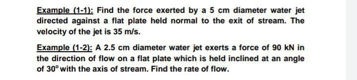 Example (1-1): Find the force exerted by a 5 cm diameter water jet
directed against a flat plate held normal to the exit of stream. The
velocity of the jet is 35 m/s.
Example (1-2): A 2.5 cm diameter water jet exerts a force of 90 kN in
the direction of flow on a flat plate which is held inclined at an angle
of 30° with the axis of stream. Find the rate of flow.
