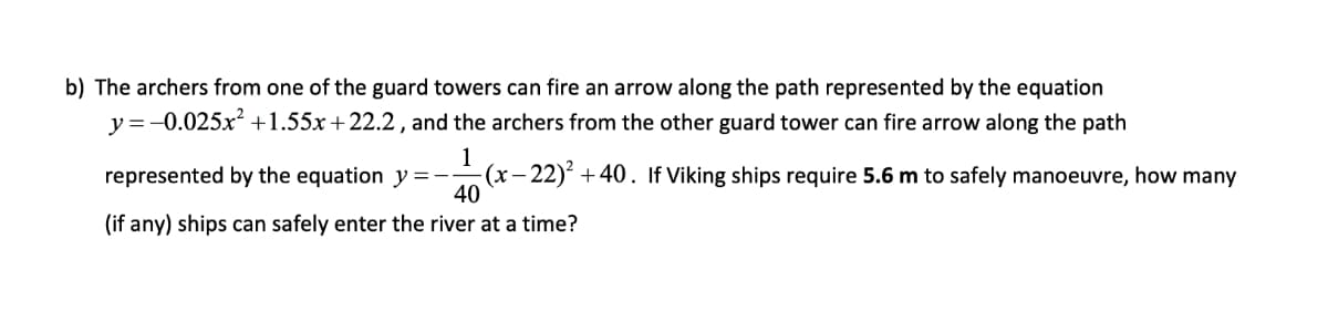 b) The archers from one of the guard towers can fire an arrow along the path represented by the equation
y =-0.025x +1.55x +22.2, and the archers from the other guard tower can fire arrow along the path
1
represented by the equation y =-
(x-
- 22)² + 40. If Viking ships require 5.6 m to safely manoeuvre, how many
40
(if any) ships can safely enter the river at a time?
