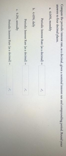 Compute the periodic interest rate, as a decimal, given a nominal interest rate and compounding period. Round your
answers to four decimal places.
a. 6.04%, monthly
Periodic Interest Rate (as a decimal) =
!3!
b. 4.43%, daily
Periodic Interest Rate (as a decimal)
c. 9.2%, annually
Periodic Interest Rate (as a decimal) -
