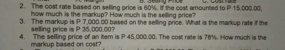 2. The cost rate based on selling price is 60%. If the cost amounted to P 15,000.00,
how much is the markup? How much is the selling price?
3. The markup is P 7,000.00 based on the selling price. What is the markup rate if the
selling price is P 35,000.00?
4. The selling price of an item is P 45,000.00. The cost rate is 78%. How much is the
markup based on cost?
